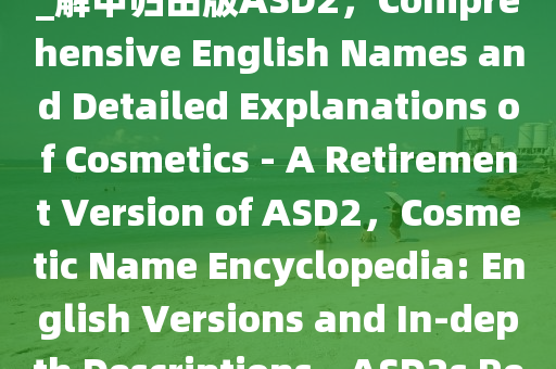 化妆品名字大全英正释详全落_解甲归田版ASD2，Comprehensive English Names and Detailed Explanations of Cosmetics - A Retirement Version of ASD2，Cosmetic Name Encyclopedia: English Versions and In-depth Descriptions - ASD2s 2025精准资料大全免费,2025年正版资料免费大全,新澳2025精准正版資料,2025年新澳门天天开好彩,2025新澳门精准免费.Retirement Edition