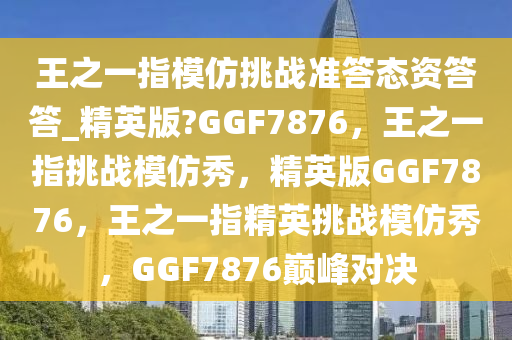 王之一指模仿挑战准答态资答答_精英版?GGF7876，王之一指挑战模仿秀，精英版GGF7876，王之一指精英挑战模仿秀，GGF7876巅峰对决2025精准资料大全免费,2025年正版资料免费大全,新澳2025精准正版資料,2025年新澳门天天开好彩,2025新澳门精准免费.