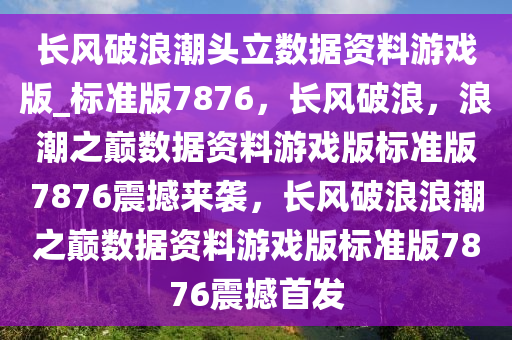 长风破浪潮头立数据资料游戏版_标准版7876，长风破浪，浪潮之巅数据资料游戏版标准版7876震撼来袭，长风破浪浪潮之巅数据资料游戏版标准版7876震撼首发