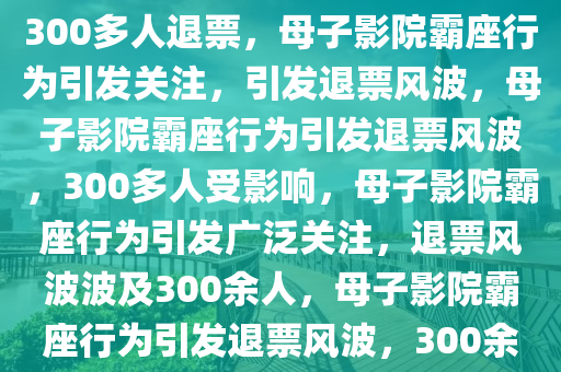 母子影院霸座行为引发关注，致300多人退票，母子影院霸座行为引发关注，引发退票风波，母子影院霸座行为引发退票风波，300多人受影响，母子影院霸座行为引发广泛关注，退票风波波及300余人，母子影院霸座行为引发退票风波，300余人受影响2025精准资料大全免费,2025年正版资料免费大全,新澳2025精准正版資料,2025年新澳门天天开好彩,2025新澳门精准免费.