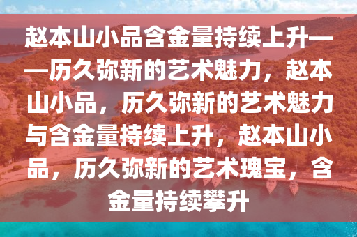 赵本山小品含金量持续上升——历久弥新的艺术魅力，赵本山小品，历久弥新的艺术魅力与含金量持续上升，赵本山小品，历久弥新的艺术瑰宝，含金量持续攀升2025精准资料大全免费,2025年正版资料免费大全,新澳2025精准正版資料,2025年新澳门天天开好彩,2025新澳门精准免费.
