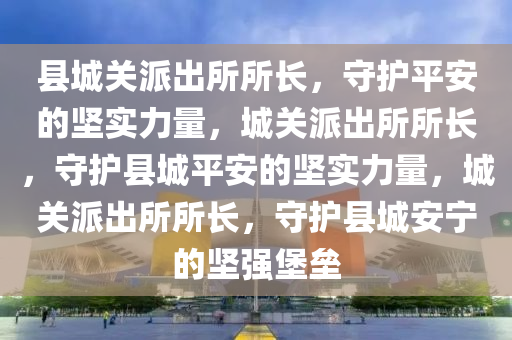 县城关派出所所长，守护平安的坚实2025精准资料大全免费,2025年正版资料免费大全,新澳2025精准正版資料,2025年新澳门天天开好彩,2025新澳门精准免费.力量，城关派出所所长，守护县城平安的坚实力量，城关派出所所长，守护县城安宁的坚强堡垒