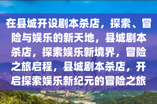 在县城开设剧本杀店，探索、冒险与娱乐的新天地，县城剧2025精准资料大全免费,2025年正版资料免费大全,新澳2025精准正版資料,2025年新澳门天天开好彩,2025新澳门精准免费.本杀店，探索娱乐新境界，冒险之旅启程，县城剧本杀店，开启探索娱乐新纪元的冒险之旅