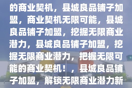 县城加盟良品铺子，无限可能的商业契机，县城良品铺子加盟，商业契机无限可能，2025精准资料大全免费,2025年正版资料免费大全,新澳2025精准正版資料,2025年新澳门天天开好彩,2025新澳门精准免费.县城良品铺子加盟，挖掘无限商业潜力，县城良品铺子加盟，挖掘无限商业潜力，把握无限可能的商业契机！，县城良品铺子加盟，解锁无限商业潜力新契机