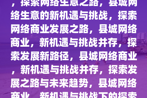 县城网络生意的新机遇与挑战，探索网络生意之路，县城网络生意的新机遇与挑战，探索网络商业发展之路，县城网络商业，新机遇与挑战并存，探索发展新路径，县城网络商业，新机遇与挑战并存，探索发展之路与未来趋势，县城网络商业，新机遇与挑战下的探索与发展趋势2025精准资料大全免费,2025年正版资料免费大全,新澳2025精准正版資料,2025年新澳门天天开好彩,2025新澳门精准免费.