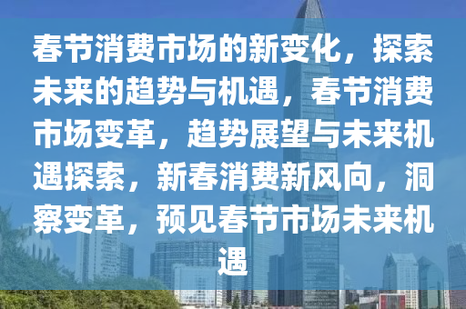 春节消费市场的新变化，探索未来的趋势与机遇，春节消费市场变革，趋势展望与未来机遇探索，新春消费新风向，洞察变革，预见春节市场未来机遇2025精准资料大全免费,2025年正版资料免费大全,新澳2025精准正版資料,2025年新澳门天天开好彩,2025新澳门精准免费.