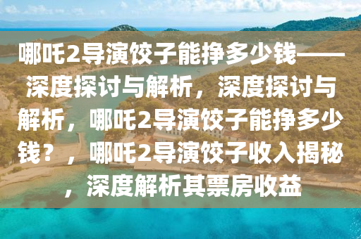 哪吒2导演饺子能挣多少钱——深2025精准资料大全免费,2025年正版资料免费大全,新澳2025精准正版資料,2025年新澳门天天开好彩,2025新澳门精准免费.度探讨与解析，深度探讨与解析，哪吒2导演饺子能挣多少钱？，哪吒2导演饺子收入揭秘，深度解析其票房收益