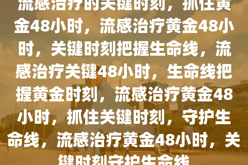 流感治疗的关键时刻，抓住黄金48小时，流感治疗黄金48小时，关键时刻把握生命线，流感治疗关键48小时，生命线把握黄金时刻，流感治疗黄金48小时，抓住关键时刻，守护生命线，流感治2025精准资料大全免费,2025年正版资料免费大全,新澳2025精准正版資料,2025年新澳门天天开好彩,2025新澳门精准免费.疗黄金48小时，关键时刻守护生命线