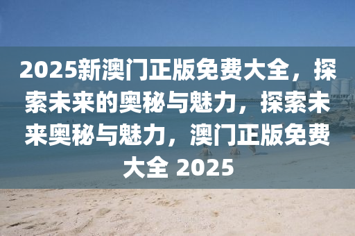 2025新澳门正版免费大2025精准资料大全免费,2025年正版资料免费大全,新澳2025精准正版資料,2025年新澳门天天开好彩,2025新澳门精准免费.全，探索未来的奥秘与魅力，探索未来奥秘与魅力，澳门正版免费大全 2025