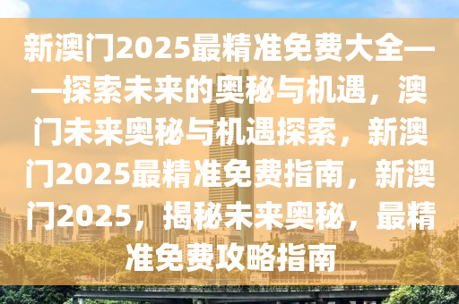 新澳门2025最精准免费大2025精准资料大全免费,2025年正版资料免费大全,新澳2025精准正版資料,2025年新澳门天天开好彩,2025新澳门精准免费.全——探索未来的奥秘与机遇，澳门未来奥秘与机遇探索，新澳门2025最精准免费指南，新澳门2025，揭秘未来奥秘，最精准免费攻略指南
