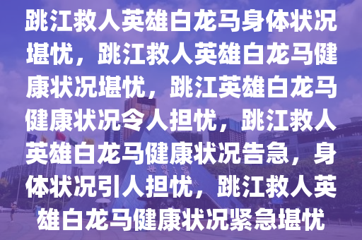 跳江救人英雄白龙马身体状况堪忧，跳江救人英雄白龙马健康状况堪忧，跳江英雄白龙马健康状况令人担忧，跳江救人英雄白龙马健康状况告急，身体状况引人担忧，跳江救人英雄白龙马健康状况紧急堪忧2025精准资料大全免费,2025年正版资料免费大全,新澳2025精准正版資料,2025年新澳门天天开好彩,2025新澳门精准免费.