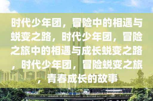时代少年团，冒险中的相遇与蜕变之路，时代少年团，冒险之旅中的相遇与成长蜕变之路，时代少年团，冒险蜕变之旅，青春成长的故事2025精准资料大全免费,2025年正版资料免费大全,新澳2025精准正版資料,2025年新澳门天天开好彩,2025新澳门精准免费.