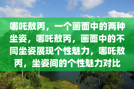 哪吒敖丙，一个画面中的两种坐姿，哪吒敖丙，画面中的不同坐姿展现个性魅力，哪吒敖丙，坐姿间的个性魅力对比2025精准资料大全免费,2025年正版资料免费大全,新澳2025精准正版資料,2025年新澳门天天开好彩,2025新澳门精准免费.