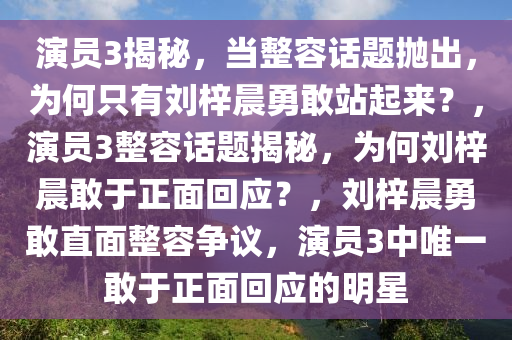 演员3揭秘，当整容话题抛出，为何只有刘梓晨勇敢站起来？，演员3整容话题揭秘，为何刘梓晨敢于正面回应？，刘梓晨勇敢直面整容争议，演员3中唯一敢于正面回应的明星2025精准资料大全免费,2025年正版资料免费大全,新澳2025精准正版資料,2025年新澳门天天开好彩,2025新澳门精准免费.