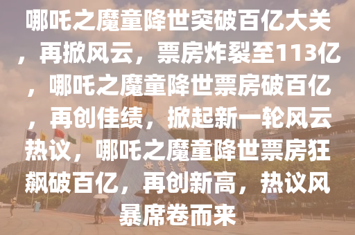 哪吒之魔童降世突破百亿大关，再掀风云，票房炸裂至113亿，哪吒之魔童降世票房破百亿，再创佳绩，掀起新一轮风云热议，哪吒之魔童降世票房狂飙破百亿，再创新高，热议风暴席卷而来2025精准资料大全免费,2025年正版资料免费大全,新澳2025精准正版資料,2025年新澳门天天开好彩,2025新澳门精准免费.