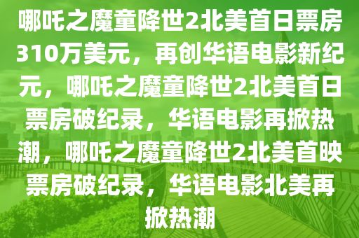 哪吒之魔童降世2北美首日票房310万美元，再创华语电影新纪元，哪吒之魔童降世2北美首日票房破纪录，华语电影再掀热潮，哪吒之2025精准资料大全免费,2025年正版资料免费大全,新澳2025精准正版資料,2025年新澳门天天开好彩,2025新澳门精准免费.魔童降世2北美首映票房破纪录，华语电影北美再掀热潮