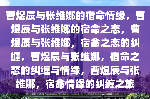 曹煜辰与张维娜的宿命情缘，曹煜辰与张维娜的宿命之恋，曹煜辰与张维娜，宿命之恋的纠缠，曹煜辰与张维娜，宿命之恋的纠缠与情缘，曹煜辰与张维娜，宿命情缘的纠缠之旅2025精准资料大全免费,2025年正版资料免费大全,新澳2025精准正版資料,2025年新澳门天天开好彩,2025新澳门精准免费.