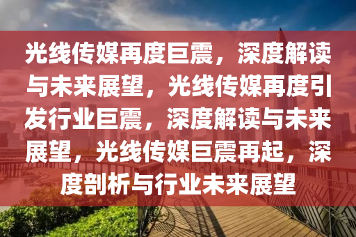 光线传媒再度巨震，深度解读与未来展望，光线传媒再度引发行业巨震，深度解读与未来展望，光线传媒巨震再起，深度剖析与行业未来展望2025精准资料大全免费,2025年正版资料免费大全,新澳2025精准正版資料,2025年新澳门天天开好彩,2025新澳门精准免费.