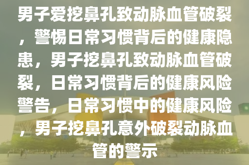 男子爱挖鼻孔致动脉血管破裂，警惕日常习惯背后的健康隐患，男子挖鼻孔致动脉血管破裂，日常习惯背后的健康风险警告，日常习惯中的健康风险，男子挖鼻孔意外破裂动脉血管的警示2025精准资料大全免费,2025年正版资料免费大全,新澳2025精准正版資料,2025年新澳门天天开好彩,2025新澳门精准免费.