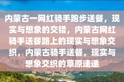 内蒙2025精准资料大全免费,2025年正版资料免费大全,新澳2025精准正版資料,2025年新澳门天天开好彩,2025新澳门精准免费.古一网红骑手跑步送餐，现实与想象的交错，内蒙古网红骑手送餐路上的现实与想象交织，内蒙古骑手送餐，现实与想象交织的草原速递