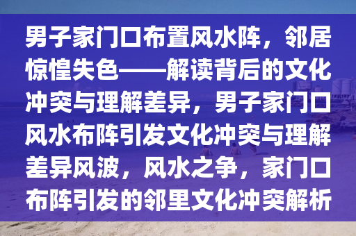 男子家门口布置风水阵，邻居惊惶失色——解读背后的文化冲突与理解差异，男子2025精准资料大全免费,2025年正版资料免费大全,新澳2025精准正版資料,2025年新澳门天天开好彩,2025新澳门精准免费.家门口风水布阵引发文化冲突与理解差异风波，风水之争，家门口布阵引发的邻里文化冲突解析