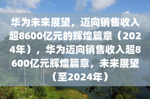 华为未来展望，迈向销售收入超8600亿元的辉煌篇章（2024年），华为迈向销售收入超8600亿元辉煌篇章，未来展望（至2024年）