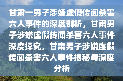 甘肃一男子涉嫌虚假传闻杀害六人事件的深度剖析，甘肃男子涉嫌虚假传闻杀害六人事件深度探究，甘肃男子涉嫌虚假传闻杀害六人事件揭秘与深度分析