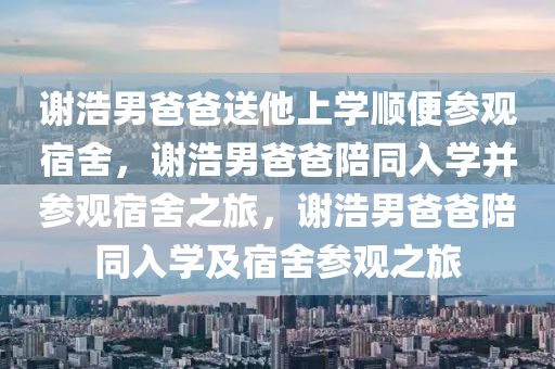 谢浩男爸爸送他上学顺便参观宿舍，谢浩男爸爸陪同入学并参观宿舍之旅，谢浩男爸爸陪同入学及宿舍参观之旅
