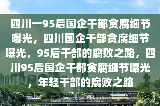 四川一95后国企干部贪腐细节曝光，四川国企干部贪腐细节曝光，95后干部的腐败之路，四川95后国企干部贪腐细节曝光，年轻干部的腐败之路2025精准资料大全免费,2025年正版资料免费大全,新澳2025精准正版資料,2025年新澳门天天开好彩,2025新澳门精准免费.