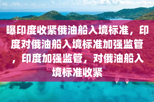 曝印度收紧俄油船入境标准，印度对俄油船入境标准加强监管，印度加强监管，对俄油船入境标准2025精准资料大全免费,2025年正版资料免费大全,新澳2025精准正版資料,2025年新澳门天天开好彩,2025新澳门精准免费.收紧