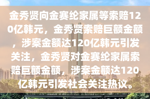 金秀贤向金赛纶家属等索赔120亿韩元，金秀贤索赔巨额金额，涉案金额2025精准资料大全免费,2025年正版资料免费大全,新澳2025精准正版資料,2025年新澳门天天开好彩,2025新澳门精准免费.达120亿韩元引发关注，金秀贤对金赛纶家属索赔巨额金额，涉案金额达120亿韩元引发社会关注热议。