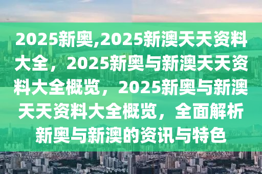 2025新奥,2025新澳天天资料大全，2025新奥与新澳天天资料大全概览，2025新奥与新澳天天资料大全概览，全面解析新奥与新澳的资讯与特色