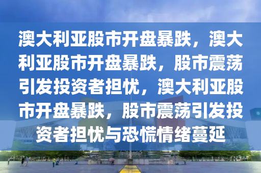 澳大利亚股市开盘暴跌，澳大利亚股市开盘暴跌，股市震荡引发投2025精准资料大全免费,2025年正版资料免费大全,新澳2025精准正版資料,2025年新澳门天天开好彩,2025新澳门精准免费.资者担忧，澳大利亚股市开盘暴跌，股市震荡引发投资者担忧与恐慌情绪蔓延