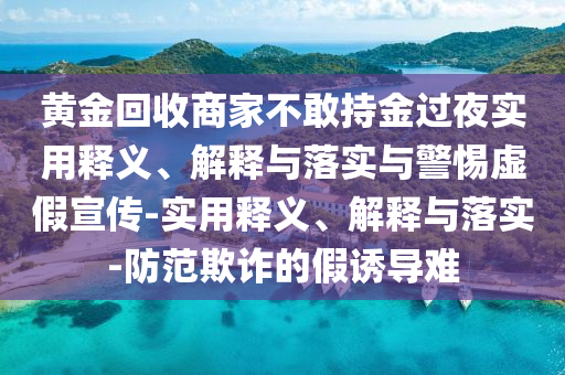 黄金回收商家不敢持金过夜实用释义、解释与落实与警惕虚假宣传-实用释义、解释与落实-防范欺诈的假2025精准资料大全免费,2025年正版资料免费大全,新澳2025精准正版資料,2025年新澳门天天开好彩,2025新澳门精准免费.诱导难
