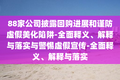 88家公司披露回購進展和謹防虛假美化陷阱-全面釋義、解釋與落實與警惕虛假宣傳-全面釋義、解釋與落實