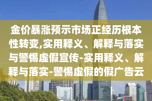 金價暴漲預示市場正經歷根本性轉變,實用釋義、解釋與落實與警惕虛假宣傳-實用釋義、解釋與落實-警惕虛假的假廣告云