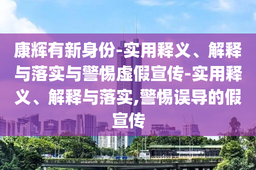 康輝有新身份-實(shí)用釋義、解釋與落實(shí)與警惕虛假宣傳-實(shí)用釋義、解釋與落實(shí),警惕誤導(dǎo)的假宣傳