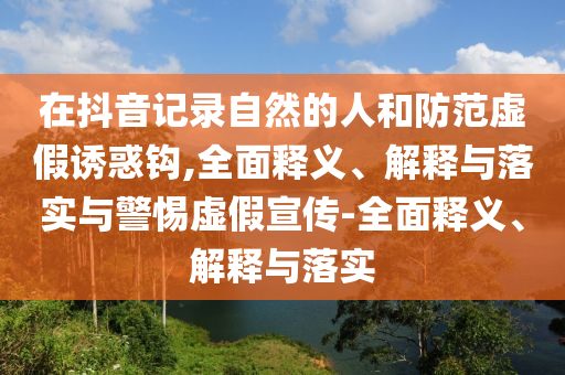 在抖音记录自然的人和防范虚假诱惑钩,全面释义、解释与落实与警惕虚假宣传-全面释义、解释与落实2025精准资料大全免费,2025年正版资料免费大全,新澳2025精准正版資料,2025年新澳门天天开好彩,2025新澳门精准免费.