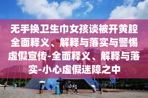 無手換衛生巾女孩談被開黃腔全面釋義、解釋與落實與警惕虛假宣傳-全面釋義、解釋與落實-小心虛假迷障之中
