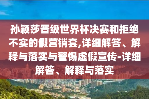 孙颖莎晋级世界杯决赛和拒绝不实的假营销套,详细解答、解释与落实与警惕虚假宣传-详细解答、解释与落实2025精准资料大全免费,2025年正版资料免费大全,新澳2025精准正版資料,2025年新澳门天天开好彩,2025新澳门精准免费.