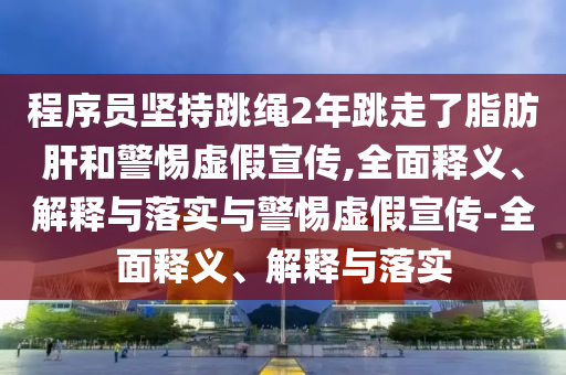 程序員堅持跳繩2年跳走了脂肪肝和警惕虛假宣傳,全面釋義、解釋與落實與警惕虛假宣傳-全面釋義、解釋與落實