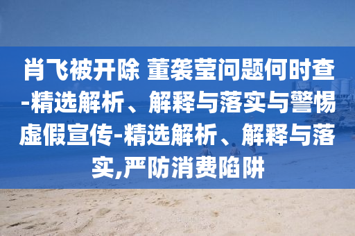 肖飞被开除 董袭莹问题何时查-精选解析、解释与落实与警惕虚假宣传-精选解析、解释与落实,严防消费陷阱2025精准资料大全免费,2025年正版资料免费大全,新澳2025精准正版資料,2025年新澳门天天开好彩,2025新澳门精准免费.