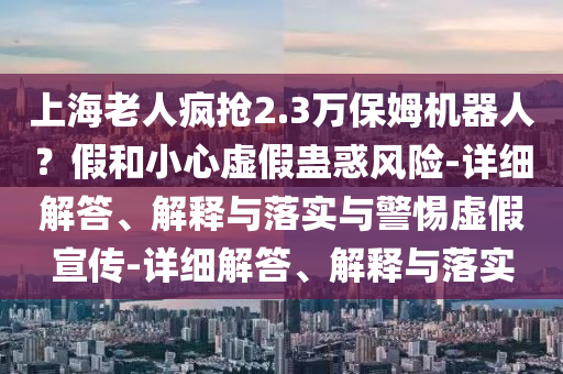 上海老人疯抢2.3万保姆机器人？假和小心虚假蛊惑风险-详细解答、解释与落实与警惕虚假宣传-详细解答、解释与落实2025精准资料大全免费,2025年正版资料免费大全,新澳2025精准正版資料,2025年新澳门天天开好彩,2025新澳门精准免费.