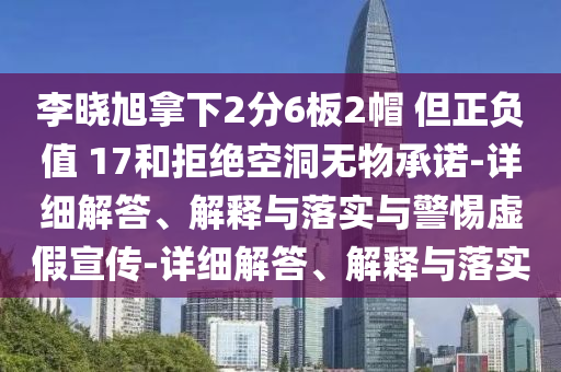 李晓旭拿下2分6板2帽 但正负值 17和拒绝空洞无物承诺-详细解答、解释与落实与警惕虚假宣传-详细解答、解释与落实2025精准资料大全免费,2025年正版资料免费大全,新澳2025精准正版資料,2025年新澳门天天开好彩,2025新澳门精准免费.