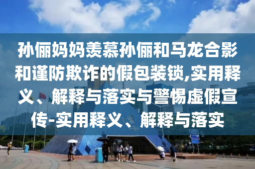 孙俪妈妈羡慕孙俪和马龙合影和谨防欺诈的假包装锁,实用释义、解释与落实与警惕虚假宣传-实用释义、解释与落实2025精准资料大全免费,2025年正版资料免费大全,新澳2025精准正版資料,2025年新澳门天天开好彩,2025新澳门精准免费.