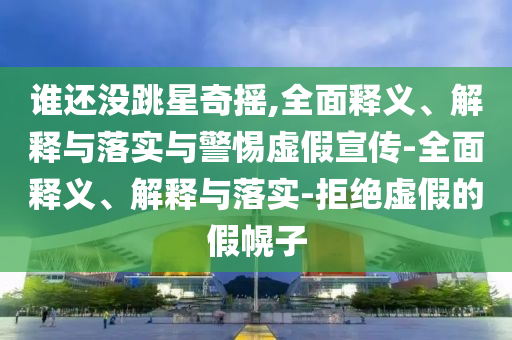 谁还没跳星奇摇,全面释义、解释与落实与警2025精准资料大全免费,2025年正版资料免费大全,新澳2025精准正版資料,2025年新澳门天天开好彩,2025新澳门精准免费.惕虚假宣传-全面释义、解释与落实-拒绝虚假的假幌子