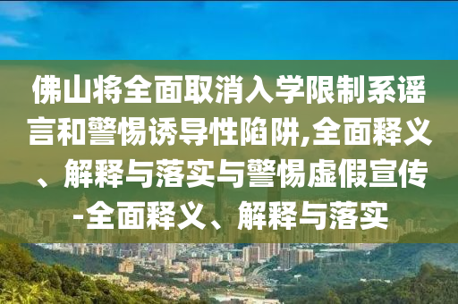 佛山将全面取消入学限制系谣言和警惕诱导性陷阱,全面释义、解释与落实与警惕虚假宣传-全面释义、解释与落实
