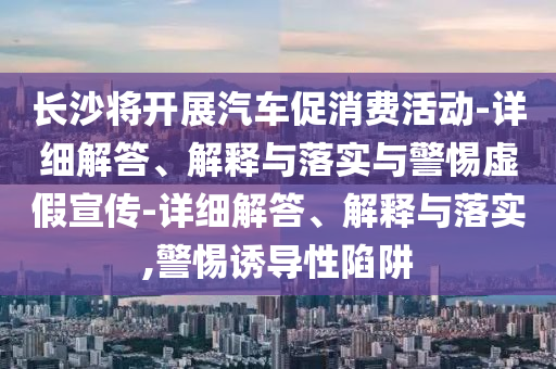 长沙将开展汽车促消费活动-详细解答、解释与落实与警惕虚假宣传-详细解答、解释与落实,警惕诱导性陷阱