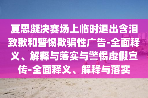 夏思凝決賽場上臨時退出含淚致歉和警惕欺騙性廣告-全面釋義、解釋與落實與警惕虛假宣傳-全面釋義、解釋與落實