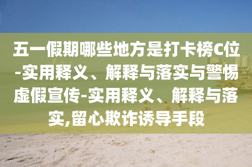 五一假期哪些地方是打卡榜C位-实用释义、解释与落实与警惕虚假宣传-实用释义、解释与落实,留心欺诈诱导手段